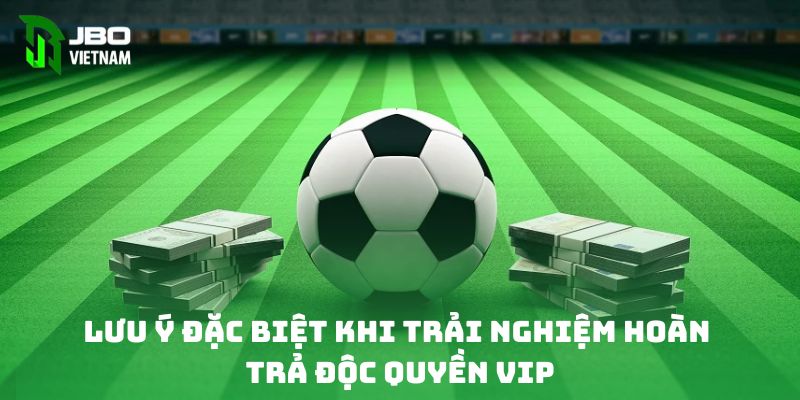 Lưu ý đặc biệt khi trải nghiệm hoàn trả độc quyền VIP